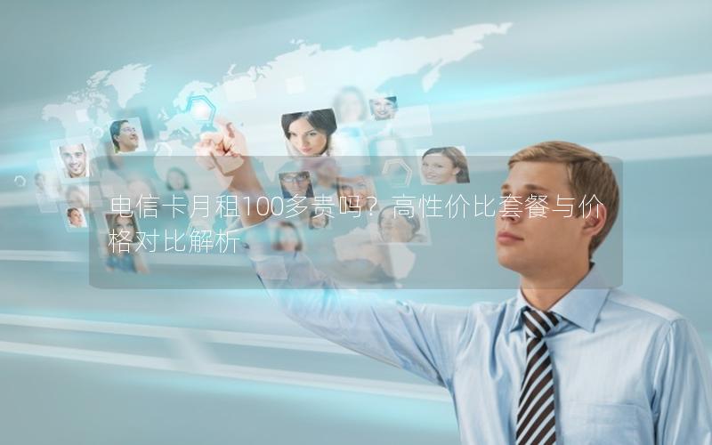 电信卡月租100多贵吗？高性价比套餐与价格对比解析