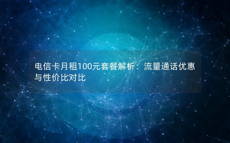 电信卡月租100元套餐解析：流量通话优惠与性价比对比