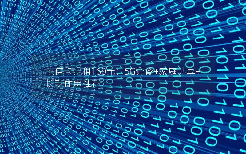 电信卡月租160元：5G套餐+家庭共享+长期优惠推荐