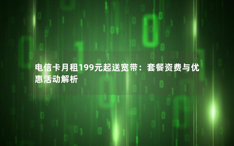 电信卡月租199元起送宽带：套餐资费与优惠活动解析