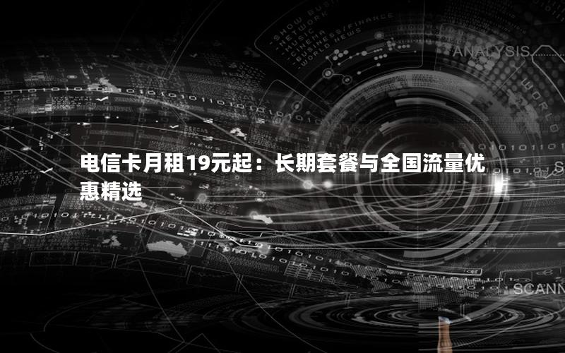 电信卡月租19元起：长期套餐与全国流量优惠精选