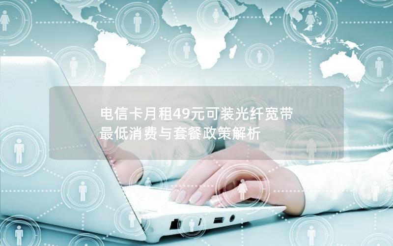 电信卡月租49元可装光纤宽带 最低消费与套餐政策解析