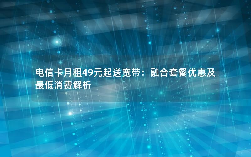电信卡月租49元起送宽带：融合套餐优惠及最低消费解析