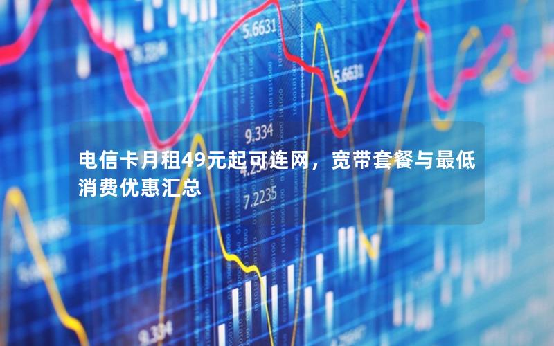 电信卡月租49元起可连网，宽带套餐与最低消费优惠汇总