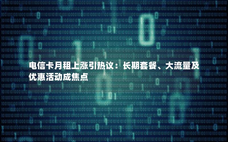 电信卡月租上涨引热议：长期套餐、大流量及优惠活动成焦点