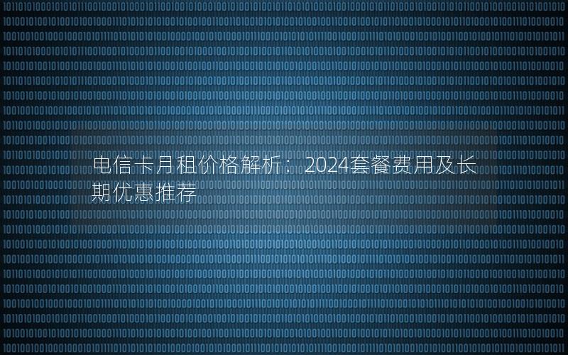 电信卡月租价格解析：2024套餐费用及长期优惠推荐
