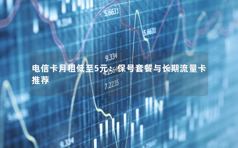 电信卡月租低至5元：保号套餐与长期流量卡推荐
