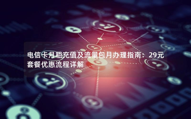 电信卡月租充值及流量包月办理指南：29元套餐优惠流程详解