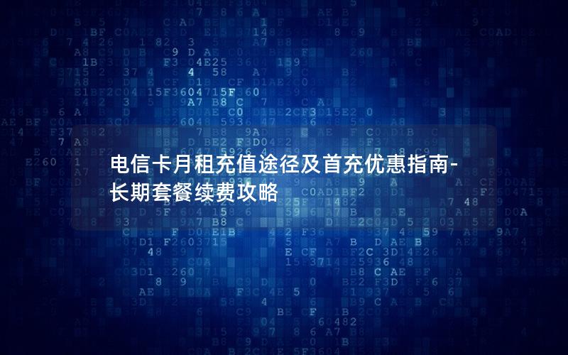 电信卡月租充值途径及首充优惠指南-长期套餐续费攻略