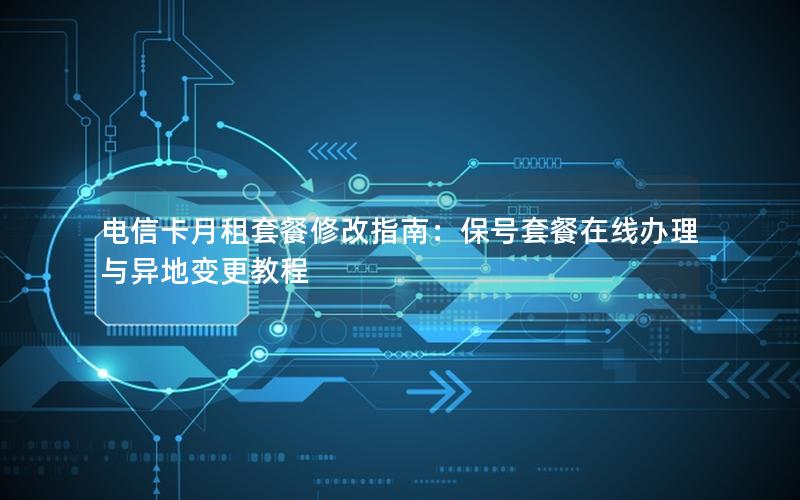 电信卡月租套餐修改指南：保号套餐在线办理与异地变更教程