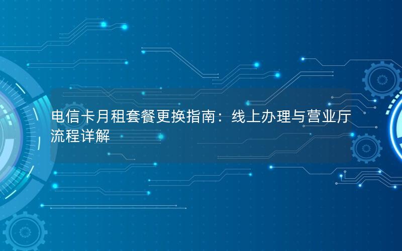电信卡月租套餐更换指南：线上办理与营业厅流程详解