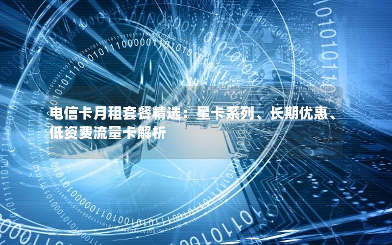 电信卡月租套餐精选：星卡系列、长期优惠、低资费流量卡解析