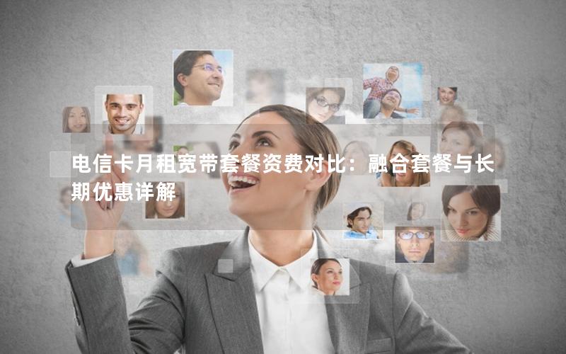 电信卡月租宽带套餐资费对比：融合套餐与长期优惠详解