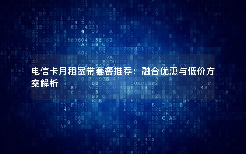 电信卡月租宽带套餐推荐：融合优惠与低价方案解析