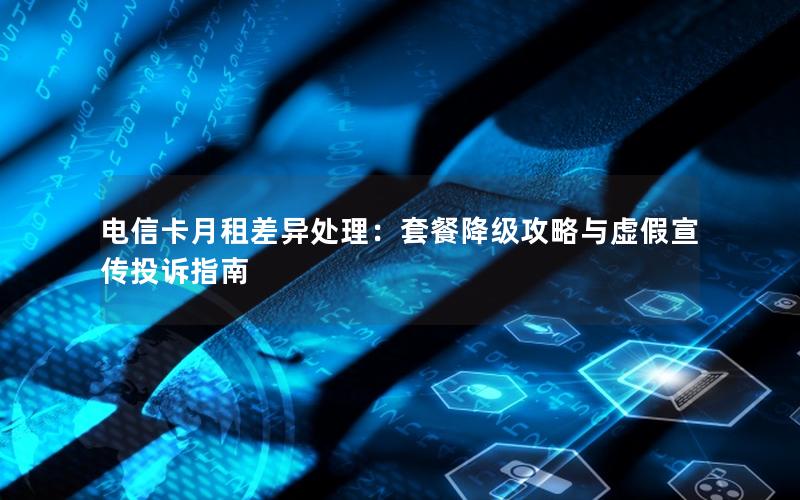 电信卡月租差异处理：套餐降级攻略与虚假宣传投诉指南