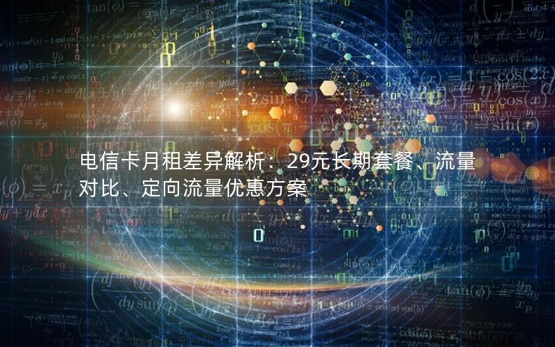 电信卡月租差异解析：29元长期套餐、流量对比、定向流量优惠方案