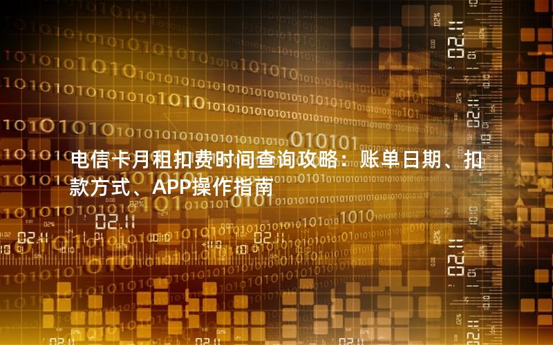 电信卡月租扣费时间查询攻略：账单日期、扣款方式、APP操作指南