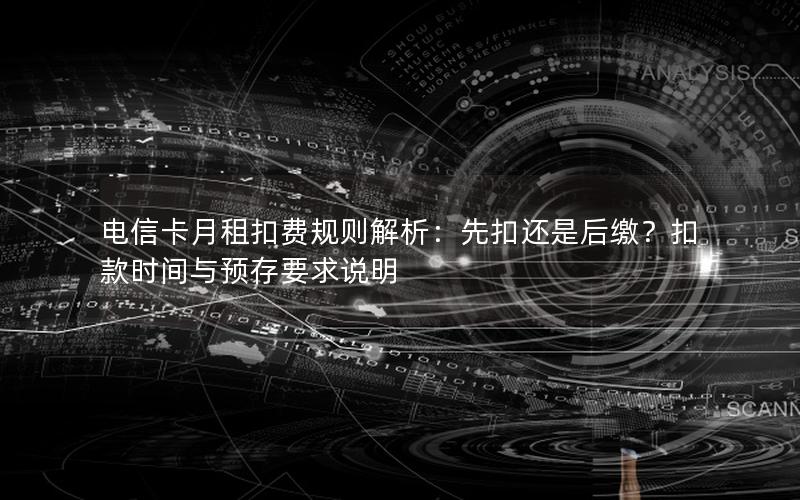 电信卡月租扣费规则解析：先扣还是后缴？扣款时间与预存要求说明