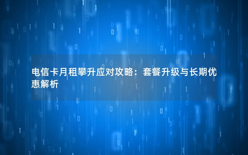电信卡月租攀升应对攻略：套餐升级与长期优惠解析