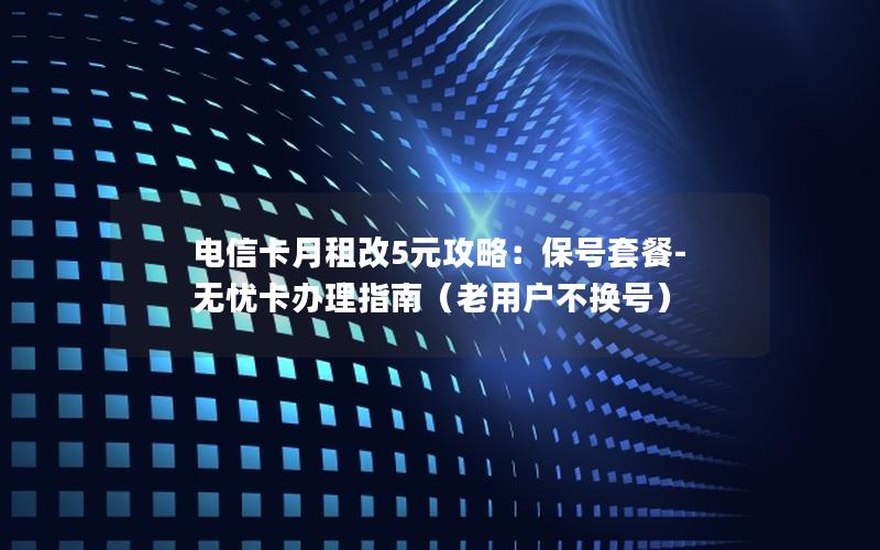 电信卡月租改5元攻略：保号套餐-无忧卡办理指南（老用户不换号）
