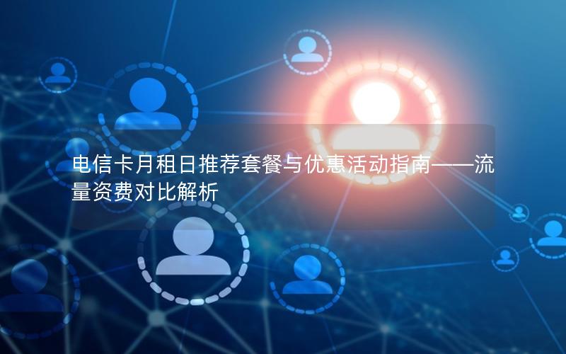 电信卡月租日推荐套餐与优惠活动指南——流量资费对比解析