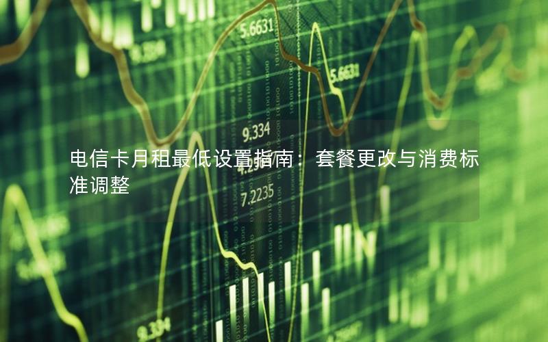 电信卡月租最低设置指南：套餐更改与消费标准调整