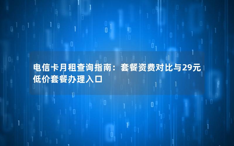 电信卡月租查询指南：套餐资费对比与29元低价套餐办理入口