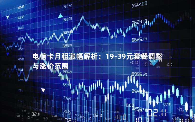 电信卡月租涨幅解析：19-39元套餐调整与涨价范围