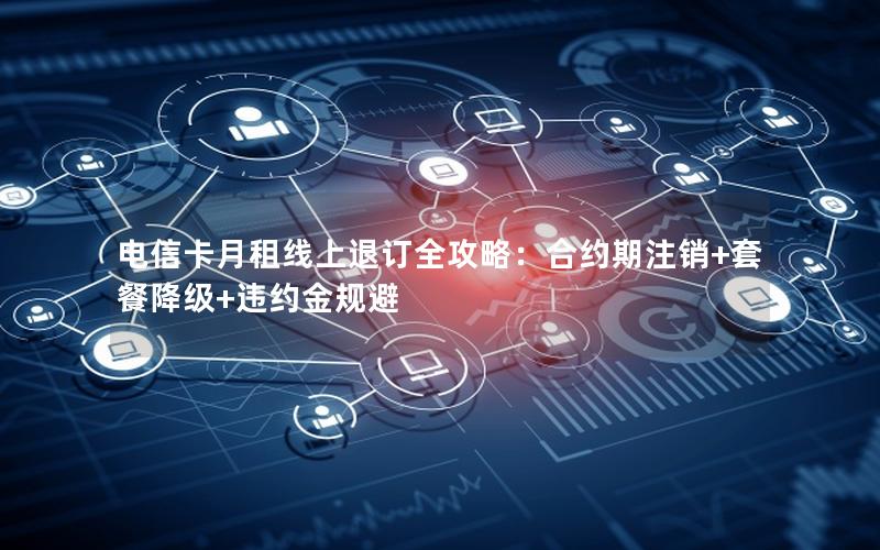 电信卡月租线上退订全攻略：合约期注销+套餐降级+违约金规避