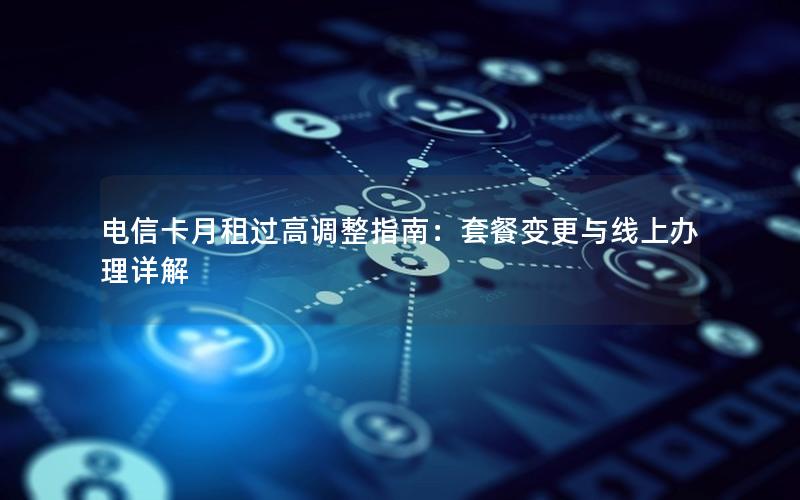 电信卡月租过高调整指南：套餐变更与线上办理详解