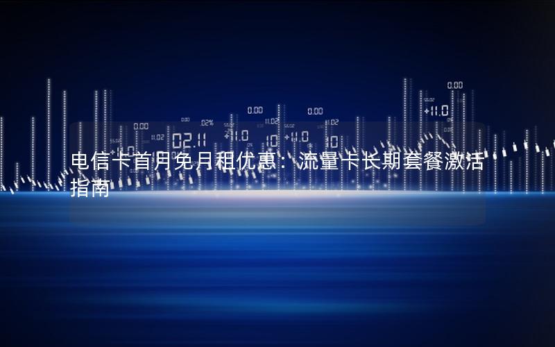 电信卡首月免月租优惠：流量卡长期套餐激活指南