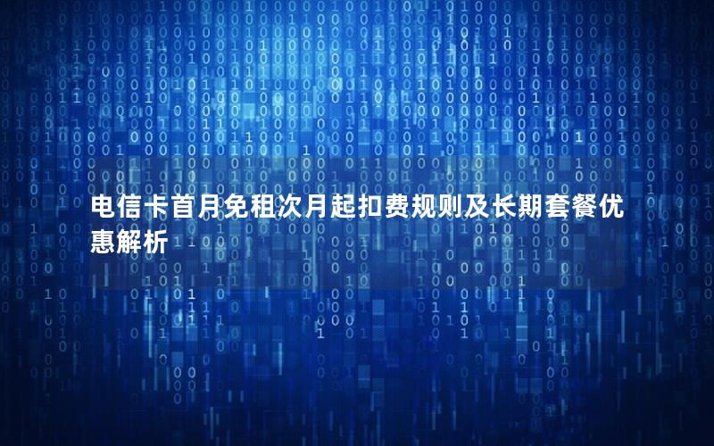 电信卡首月免租次月起扣费规则及长期套餐优惠解析