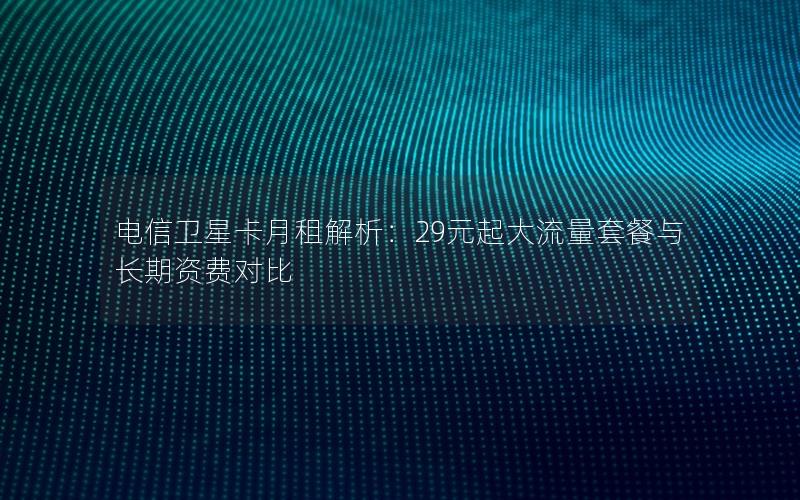 电信卫星卡月租解析：29元起大流量套餐与长期资费对比