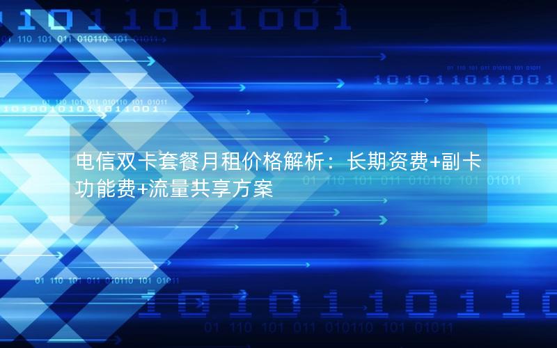 电信双卡套餐月租价格解析：长期资费+副卡功能费+流量共享方案