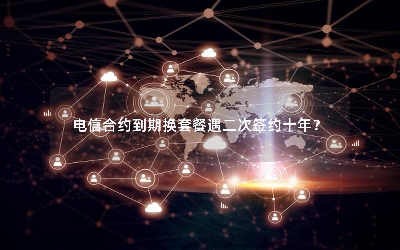 电信合约到期换套餐遇二次签约十年？