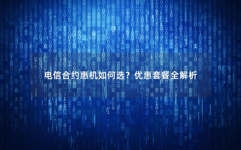电信合约惠机如何选？优惠套餐全解析