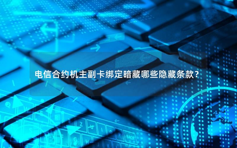 电信合约机主副卡绑定暗藏哪些隐藏条款？