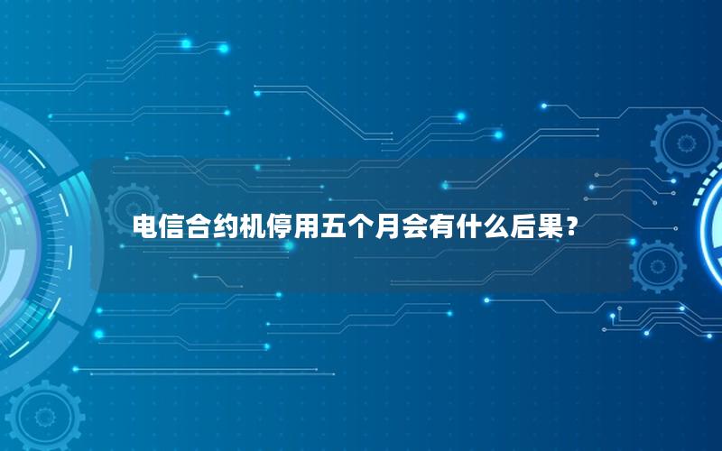 电信合约机停用五个月会有什么后果？