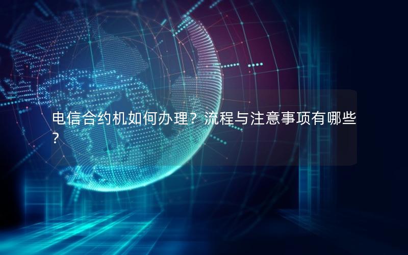 电信合约机如何办理？流程与注意事项有哪些？