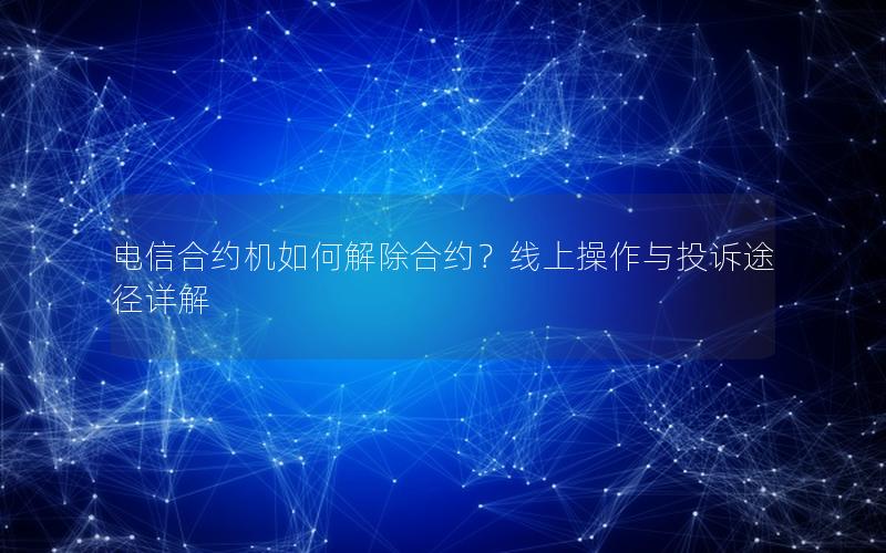 电信合约机如何解除合约？线上操作与投诉途径详解