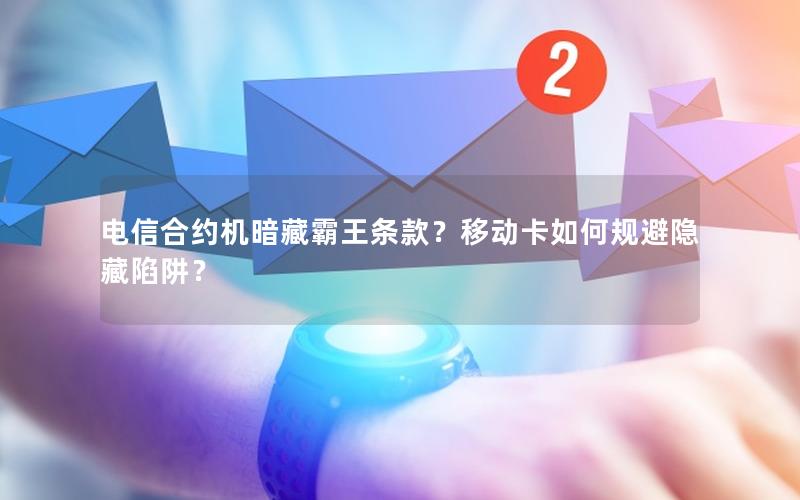 电信合约机暗藏霸王条款？移动卡如何规避隐藏陷阱？