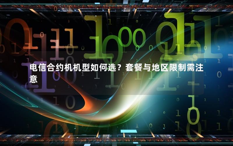 电信合约机机型如何选？套餐与地区限制需注意