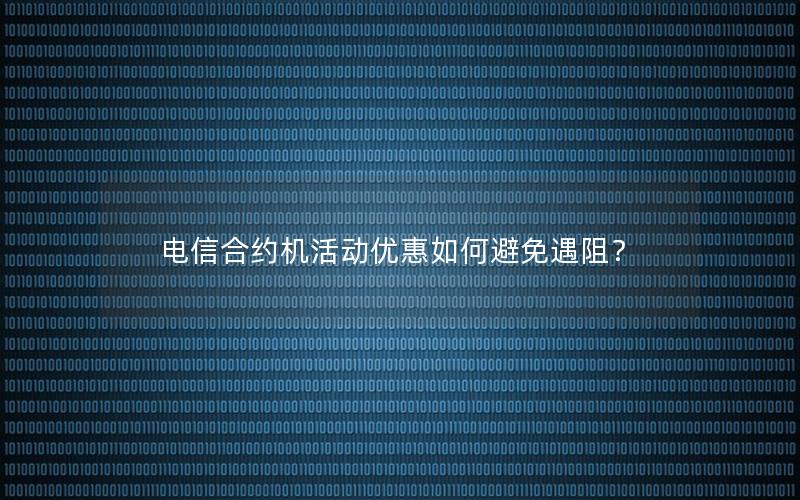 电信合约机活动优惠如何避免遇阻？
