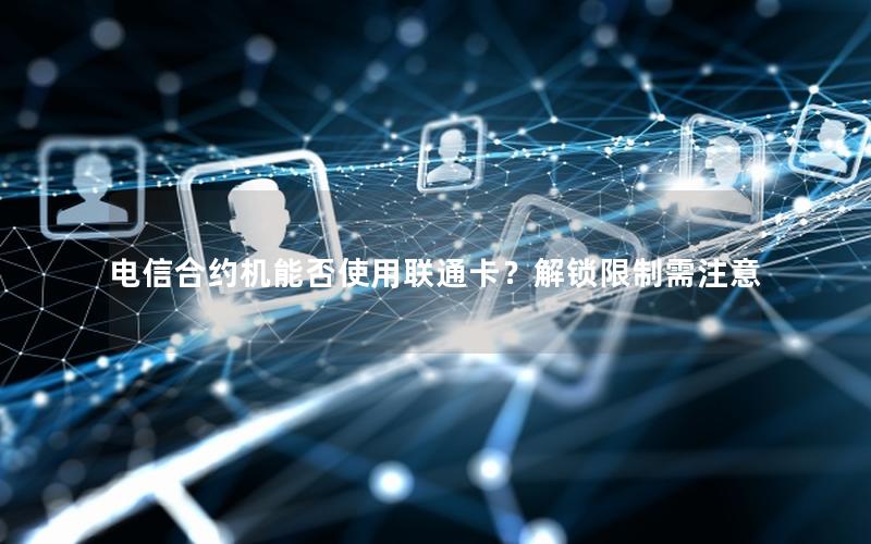 电信合约机能否使用联通卡？解锁限制需注意