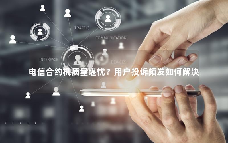 电信合约机质量堪忧？用户投诉频发如何解决
