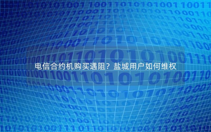 电信合约机购买遇阻？盐城用户如何维权