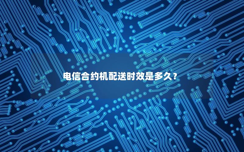 电信合约机配送时效是多久？