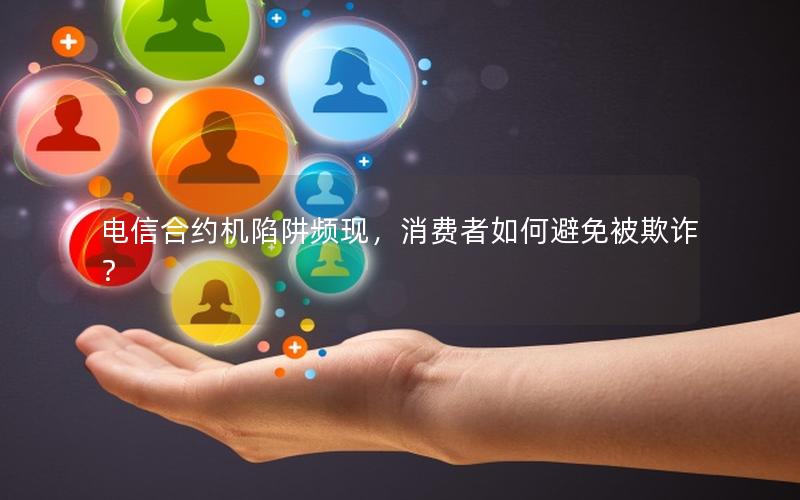 电信合约机陷阱频现，消费者如何避免被欺诈？