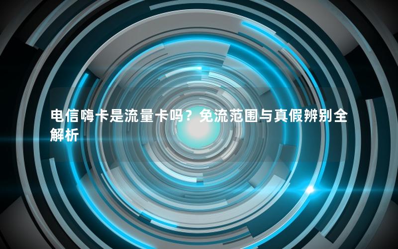 电信嗨卡是流量卡吗？免流范围与真假辨别全解析