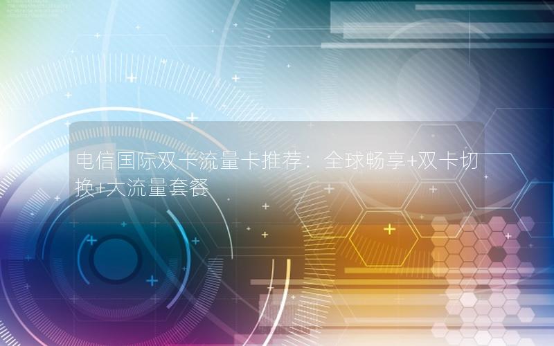 电信国际双卡流量卡推荐：全球畅享+双卡切换+大流量套餐